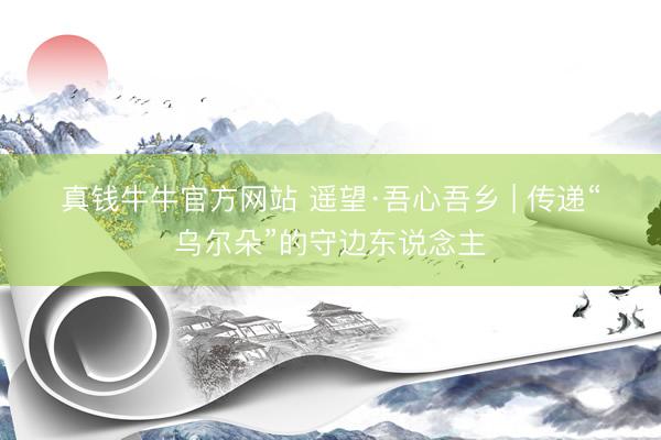 真钱牛牛官方网站 遥望·吾心吾乡 | 传递“乌尔朵”的守边东说念主