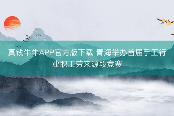 真钱牛牛APP官方版下载 青海举办首届手工行业职工劳来源段竞赛