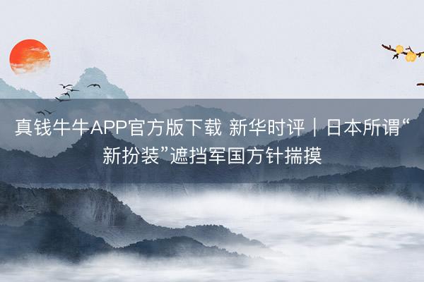 真钱牛牛APP官方版下载 新华时评|日本所谓“新扮装”遮挡军国方针揣摸