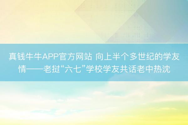 真钱牛牛APP官方网站 向上半个多世纪的学友情——老挝“六七”学校学友共话老中热沈