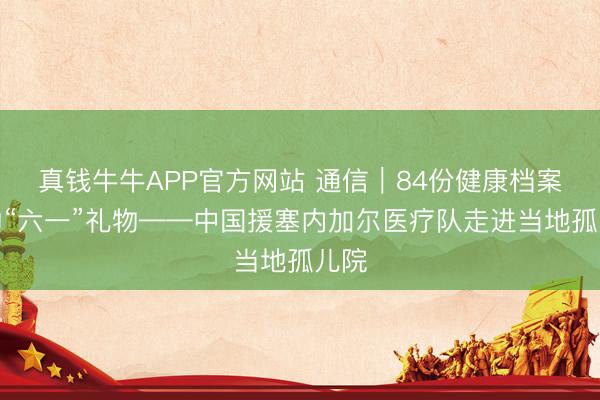 真钱牛牛APP官方网站 通信｜84份健康档案里的“六一”礼物——中国援塞内加尔医疗队走进当地孤儿院