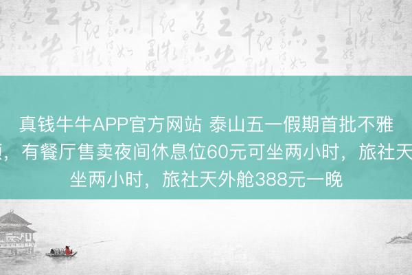 真钱牛牛APP官方网站 泰山五一假期首批不雅日出搭客已登顶,有餐厅售卖夜间休息位60元可坐两小时,旅社天外舱388元一晚