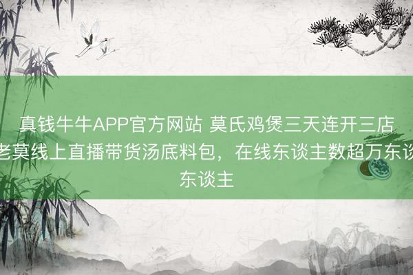 真钱牛牛APP官方网站 莫氏鸡煲三天连开三店,老莫线上直播带货汤底料包,在线东谈主数超万东谈主