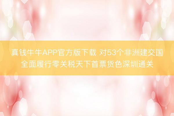 真钱牛牛APP官方版下载 对53个非洲建交国全面履行零关税天下首票货色深圳通关