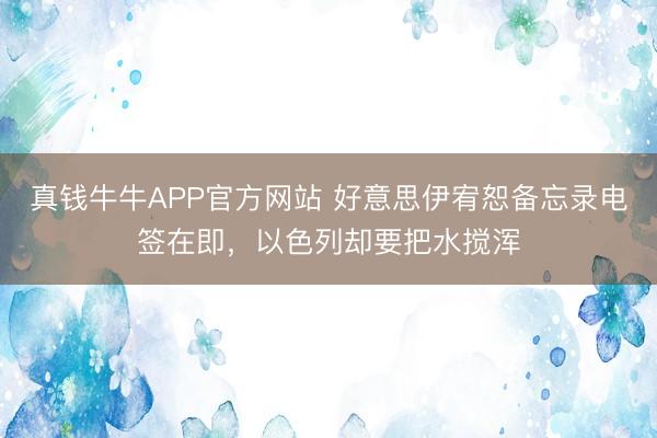 真钱牛牛APP官方网站 好意思伊宥恕备忘录电签在即，以色列却要把水搅浑