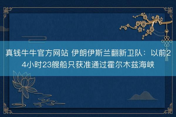 真钱牛牛官方网站 伊朗伊斯兰翻新卫队：以前24小时23艘船只获准通过霍尔木兹海峡