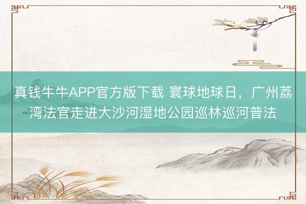 真钱牛牛APP官方版下载 寰球地球日,广州荔湾法官走进大沙河湿地公园巡林巡河普法