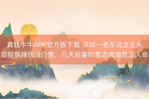 真钱牛牛APP官方版下载 深圳一老东说念主头部轻飘摔伤没介意,几天后霎时意志疲塌危及人命