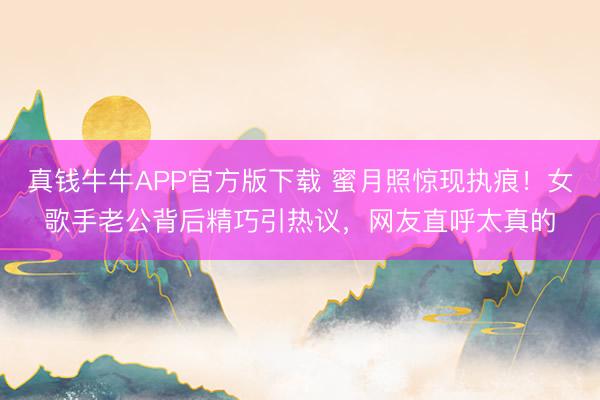 真钱牛牛APP官方版下载 蜜月照惊现执痕！女歌手老公背后精巧引热议，网友直呼太真的