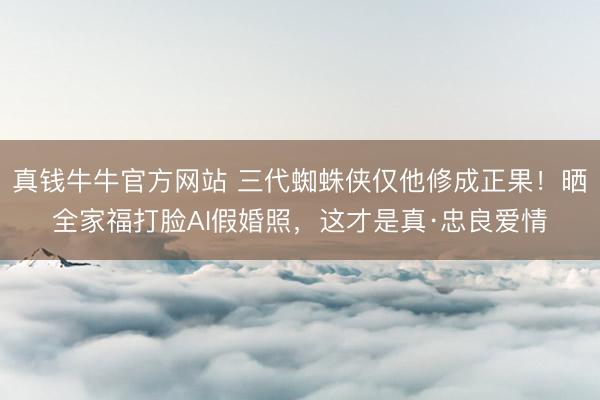 真钱牛牛官方网站 三代蜘蛛侠仅他修成正果！晒全家福打脸AI假婚照，这才是真·忠良爱情