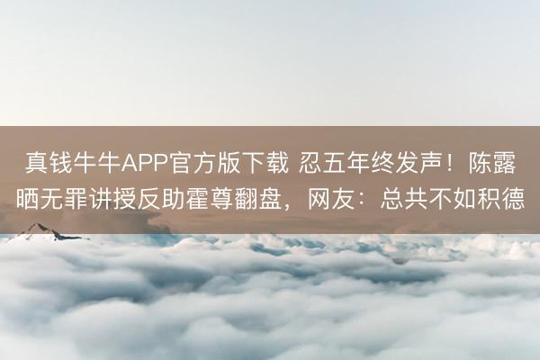 真钱牛牛APP官方版下载 忍五年终发声!陈露晒无罪讲授反助霍尊翻盘,网友:总共不如积德