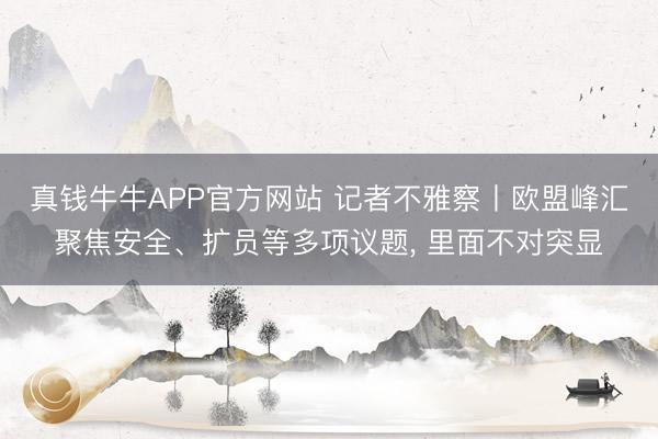 真钱牛牛APP官方网站 记者不雅察丨欧盟峰汇聚焦安全、扩员等多项议题， 里面不对突显