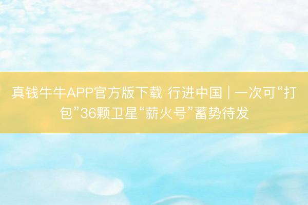 真钱牛牛APP官方版下载 行进中国 | 一次可“打包”36颗卫星“薪火号”蓄势待发
