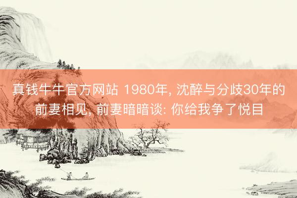 真钱牛牛官方网站 1980年， 沈醉与分歧30年的前妻相见， 前妻暗暗谈: 你给我争了悦目