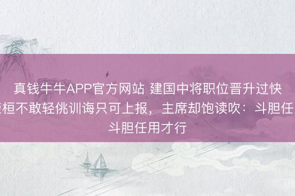 真钱牛牛APP官方网站 建国中将职位晋升过快，罗荣桓不敢轻佻训诲只可上报，主席却饱读吹：斗胆任用才行