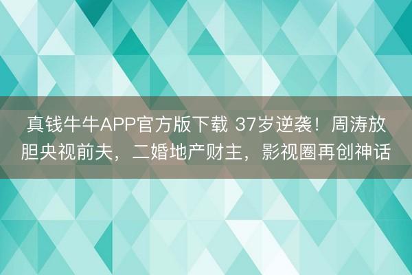 真钱牛牛APP官方版下载 37岁逆袭！周涛放胆央视前夫，二婚地产财主，影视圈再创神话