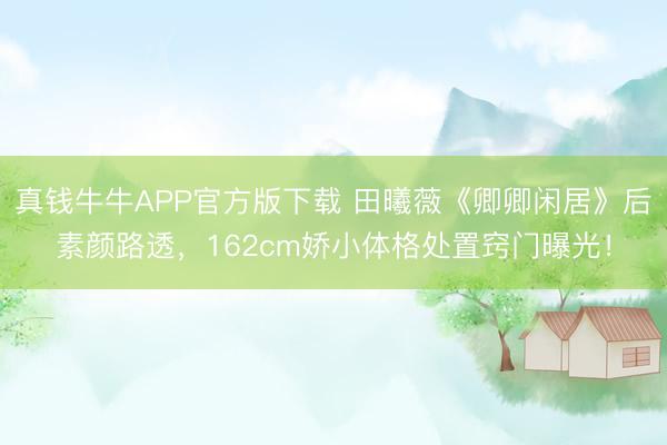 真钱牛牛APP官方版下载 田曦薇《卿卿闲居》后素颜路透,162cm娇小体格处置窍门曝光!