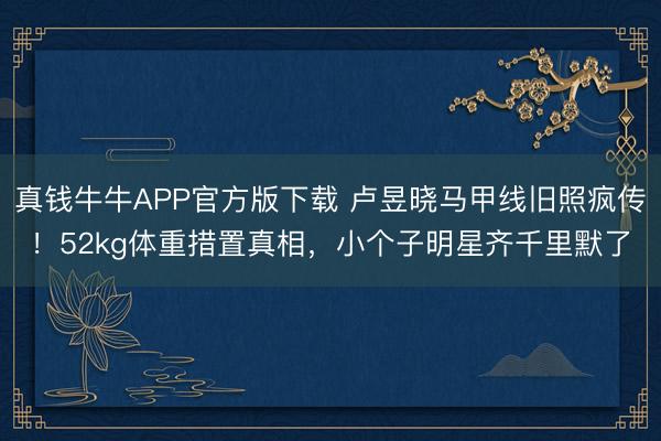 真钱牛牛APP官方版下载 卢昱晓马甲线旧照疯传!52kg体重措置真相,小个子明星齐千里默了