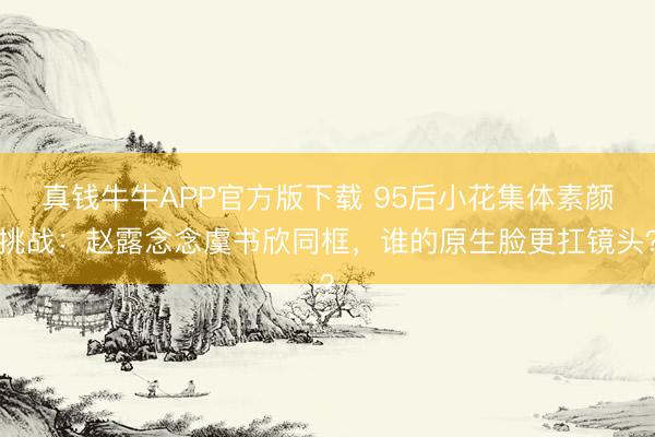 真钱牛牛APP官方版下载 95后小花集体素颜挑战:赵露念念虞书欣同框,谁的原生脸更扛镜头?